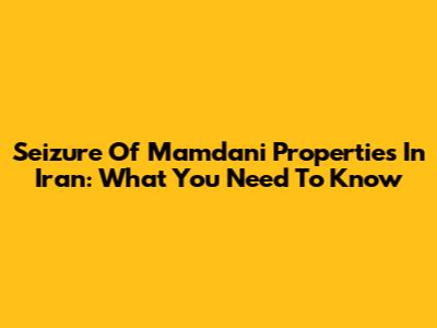 Seizure Of Mamdani Properties In Iran: What You Need To Know