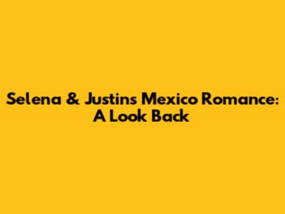 Selena & Justin's Mexico Romance: A Look Back