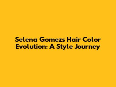 Selena Gomez's Hair Color Evolution: A Style Journey