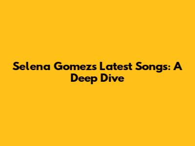 Selena Gomez's Latest Songs: A Deep Dive