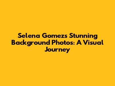 Selena Gomez's Stunning Background Photos: A Visual Journey