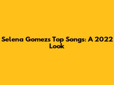 Selena Gomez's Top Songs: A 2022 Look