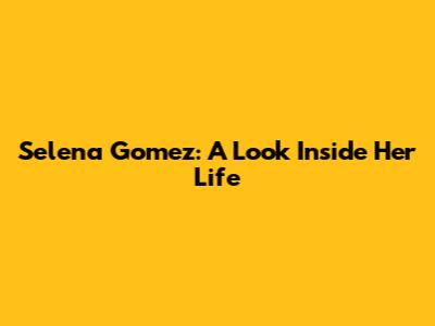 Selena Gomez: A Look Inside Her Life