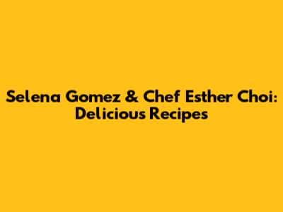 Selena Gomez & Chef Esther Choi: Delicious Recipes
