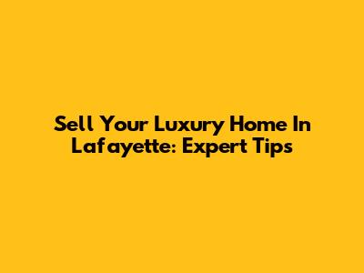 Sell Your Luxury Home In Lafayette: Expert Tips