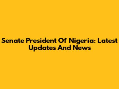 Senate President Of Nigeria: Latest Updates And News