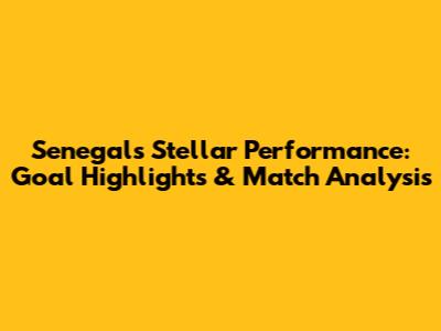Senegal's Stellar Performance: Goal Highlights & Match Analysis