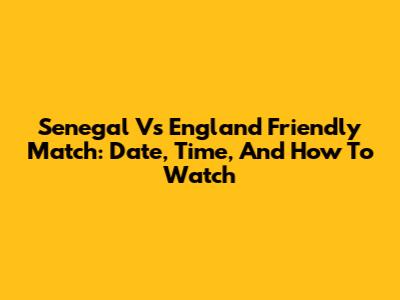 Senegal Vs England Friendly Match: Date, Time, And How To Watch