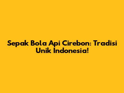Sepak Bola Api Cirebon: Tradisi Unik Indonesia!