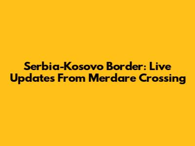 Serbia-Kosovo Border: Live Updates From Merdare Crossing