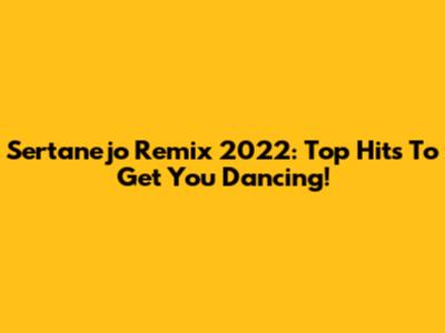 Sertanejo Remix 2022: Top Hits To Get You Dancing!