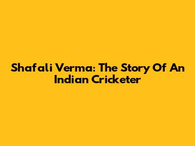 Shafali Verma: The Story Of An Indian Cricketer