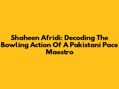 Shaheen Afridi: Decoding The Bowling Action Of A Pakistani Pace Maestro