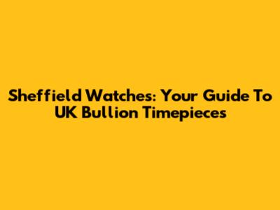Sheffield Watches: Your Guide To UK Bullion Timepieces