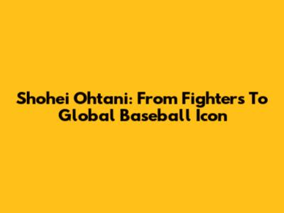 Shohei Ohtani: From Fighters To Global Baseball Icon