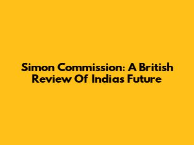 Simon Commission: A British Review Of India's Future