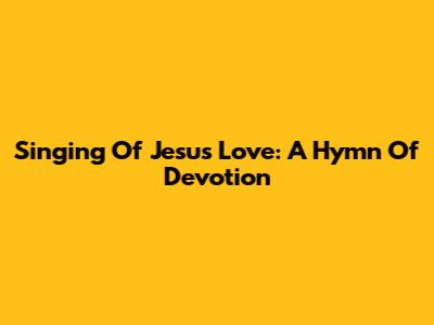 Singing Of Jesus' Love: A Hymn Of Devotion