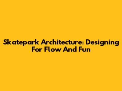 Skatepark Architecture: Designing For Flow And Fun