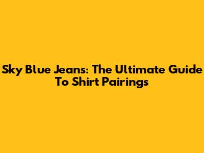 Sky Blue Jeans: The Ultimate Guide To Shirt Pairings