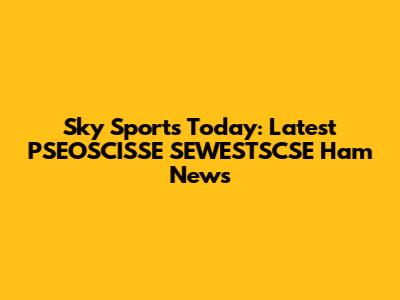 Sky Sports Today: Latest PSEOSCISSE SEWESTSCSE Ham News