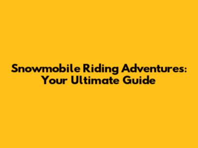 Snowmobile Riding Adventures: Your Ultimate Guide