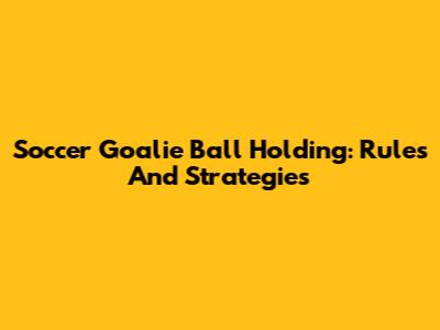 Soccer Goalie Ball Holding: Rules And Strategies