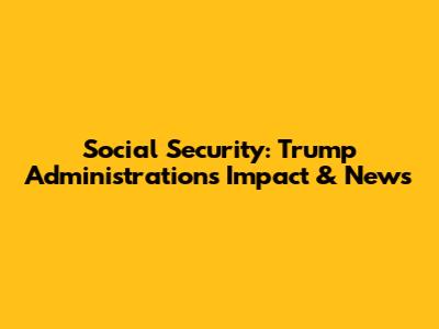 Social Security: Trump Administration's Impact & News
