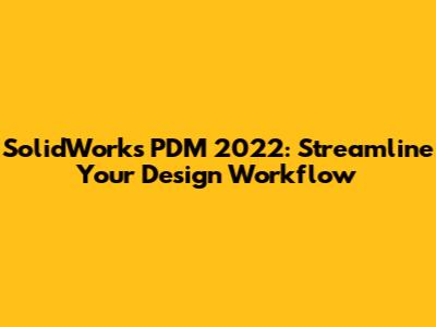 SolidWorks PDM 2022: Streamline Your Design Workflow