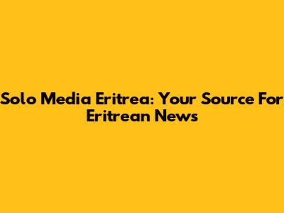 Solo Media Eritrea: Your Source For Eritrean News