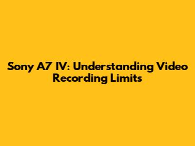 Sony A7 IV: Understanding Video Recording Limits