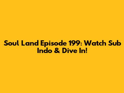 Soul Land Episode 199: Watch Sub Indo & Dive In!