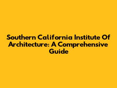 Southern California Institute Of Architecture: A Comprehensive Guide