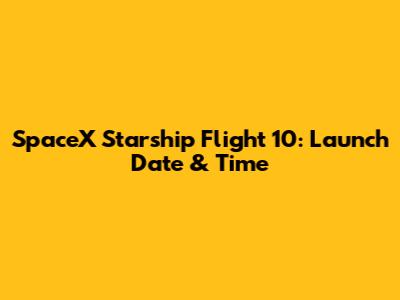 SpaceX Starship Flight 10: Launch Date & Time