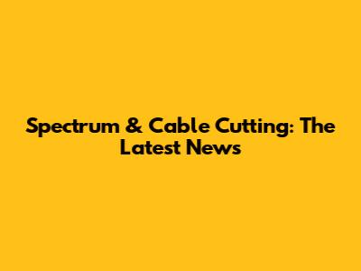 Spectrum & Cable Cutting: The Latest News