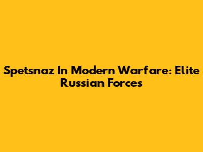 Spetsnaz In Modern Warfare: Elite Russian Forces