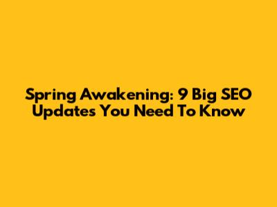Spring Awakening: 9 Big SEO Updates You Need To Know