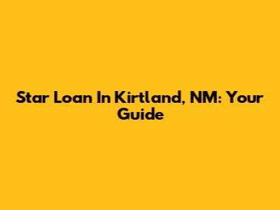 Star Loan In Kirtland, NM: Your Guide