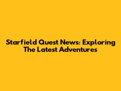 Starfield Quest News: Exploring The Latest Adventures