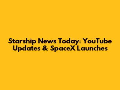 Starship News Today: YouTube Updates & SpaceX Launches