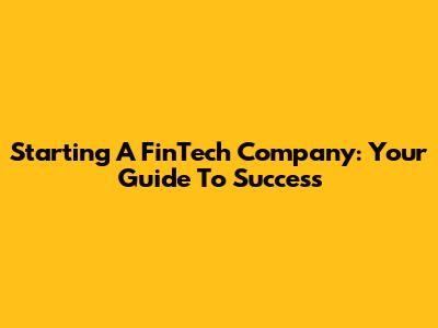 Starting A FinTech Company: Your Guide To Success