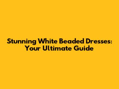 Stunning White Beaded Dresses: Your Ultimate Guide
