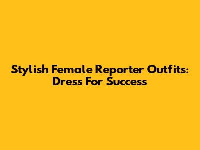 Stylish Female Reporter Outfits: Dress For Success