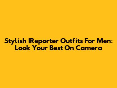Stylish IReporter Outfits For Men: Look Your Best On Camera