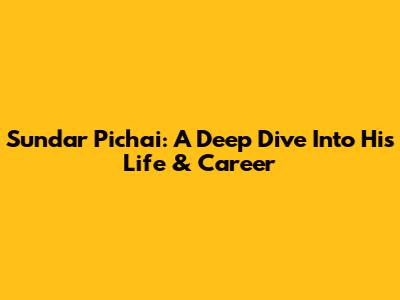 Sundar Pichai: A Deep Dive Into His Life & Career