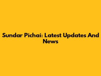 Sundar Pichai: Latest Updates And News