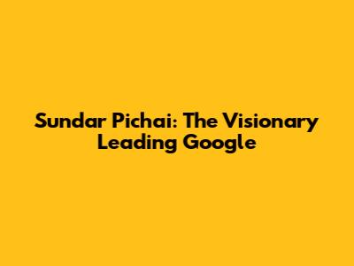 Sundar Pichai: The Visionary Leading Google