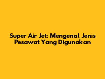 Super Air Jet: Mengenal Jenis Pesawat Yang Digunakan