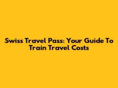 Swiss Travel Pass: Your Guide To Train Travel Costs