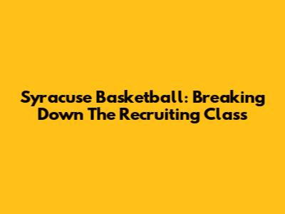 Syracuse Basketball: Breaking Down The Recruiting Class