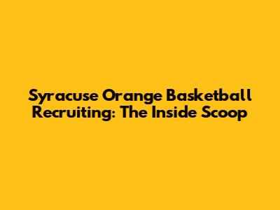 Syracuse Orange Basketball Recruiting: The Inside Scoop
